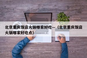 北京重庆饭店火锅哪家好吃—（北京重庆饭店火锅哪家好吃点）