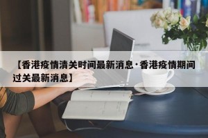 【香港疫情清关时间最新消息·香港疫情期间过关最新消息】