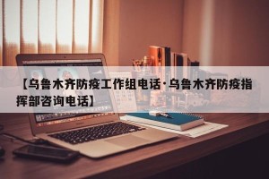 【乌鲁木齐防疫工作组电话·乌鲁木齐防疫指挥部咨询电话】