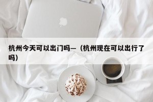 杭州今天可以出门吗—（杭州现在可以出行了吗）