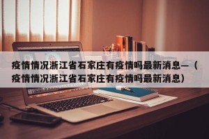 疫情情况浙江省石家庄有疫情吗最新消息—（疫情情况浙江省石家庄有疫情吗最新消息）