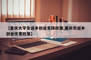 【重庆大学生返乡创业支持政策,重庆市返乡创业优惠政策】