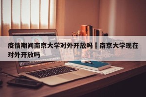 疫情期间南京大学对外开放吗›南京大学现在对外开放吗