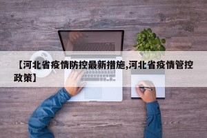 【河北省疫情防控最新措施,河北省疫情管控政策】