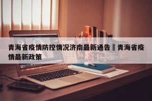 青海省疫情防控情况济南最新通告›青海省疫情最新政策