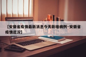 【安徽省疫情最新消息今天新增病例·安徽省疫情近况】