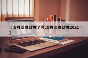 【吉林长春封城了吗,吉林长春封城2021】