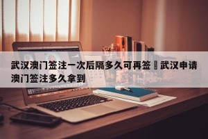 武汉澳门签注一次后隔多久可再签›武汉申请澳门签注多久拿到