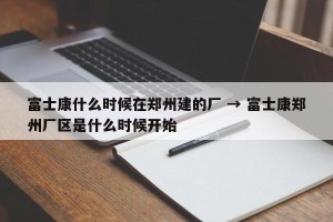 富士康什么时候在郑州建的厂 → 富士康郑州厂区是什么时候开始