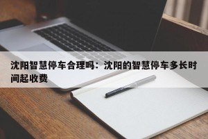 沈阳智慧停车合理吗：沈阳的智慧停车多长时间起收费