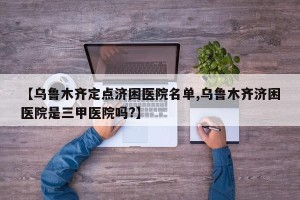 【乌鲁木齐定点济困医院名单,乌鲁木齐济困医院是三甲医院吗?】