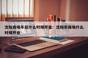 沈阳商场年后什么时候开业：沈阳市商场什么时候开业