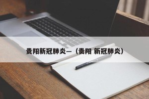 贵阳新冠肺炎—（贵阳 新冠肺炎）
