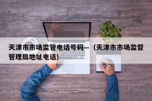 天津市市场监管电话号码—（天津市市场监督管理局地址电话）