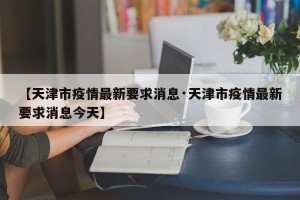 【天津市疫情最新要求消息·天津市疫情最新要求消息今天】