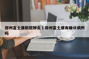 郑州富士康新冠肺炎›郑州富士康有确诊病例吗