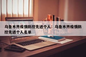 乌鲁木齐疫情防控先进个人：乌鲁木齐疫情防控先进个人名单