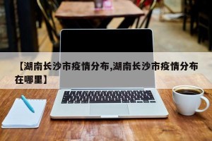 【湖南长沙市疫情分布,湖南长沙市疫情分布在哪里】