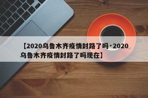 【2020乌鲁木齐疫情封路了吗·2020乌鲁木齐疫情封路了吗现在】