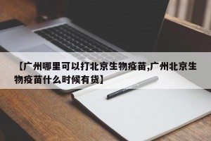 【广州哪里可以打北京生物疫苗,广州北京生物疫苗什么时候有货】