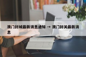 澳门封城最新消息通知 → 澳门封关最新消息