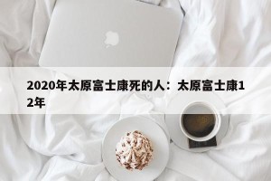 2020年太原富士康死的人：太原富士康12年