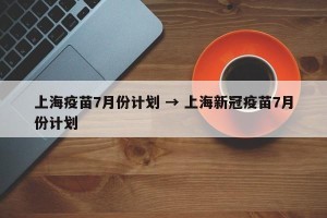 上海疫苗7月份计划 → 上海新冠疫苗7月份计划