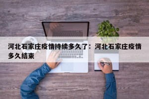 河北石家庄疫情持续多久了：河北石家庄疫情多久结束