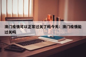 澳门疫情可以正常过关了吗今天：澳门疫情能过关吗