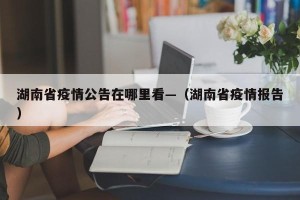 湖南省疫情公告在哪里看—（湖南省疫情报告）