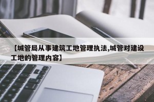 【城管局从事建筑工地管理执法,城管对建设工地的管理内容】