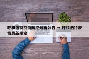 呼和浩特疫情防控最新公告 → 呼和浩特疫情最新规定
