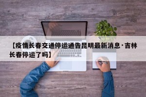 【疫情长春交通停运通告昆明最新消息·吉林长春停运了吗】