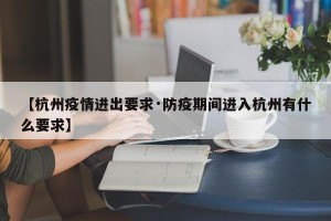 【杭州疫情进出要求·防疫期间进入杭州有什么要求】