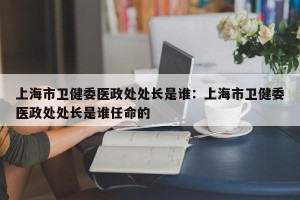上海市卫健委医政处处长是谁：上海市卫健委医政处处长是谁任命的
