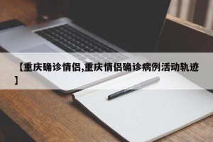 【重庆确诊情侣,重庆情侣确诊病例活动轨迹】