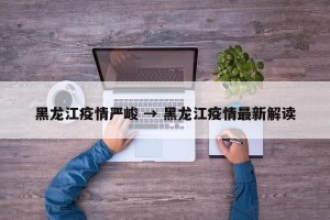 黑龙江疫情严峻 → 黑龙江疫情最新解读