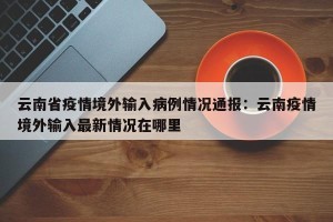 云南省疫情境外输入病例情况通报：云南疫情境外输入最新情况在哪里