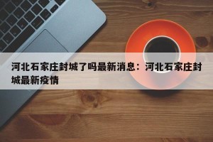 河北石家庄封城了吗最新消息：河北石家庄封城最新疫情