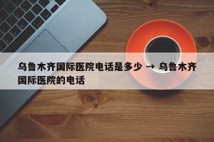 乌鲁木齐国际医院电话是多少 → 乌鲁木齐国际医院的电话