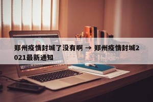 郑州疫情封城了没有啊 → 郑州疫情封城2021最新通知