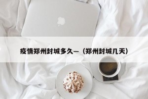 疫情郑州封城多久—（郑州封城几天）