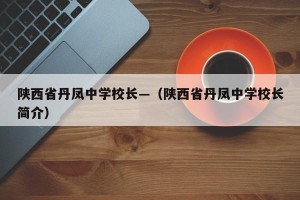 陕西省丹凤中学校长—（陕西省丹凤中学校长简介）
