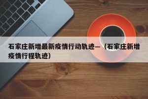 石家庄新增最新疫情行动轨迹—（石家庄新增疫情行程轨迹）