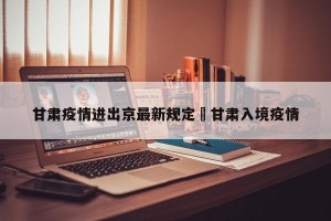 甘肃疫情进出京最新规定›甘肃入境疫情