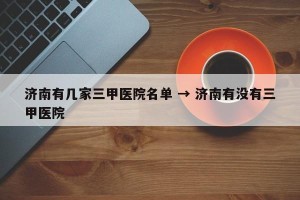 济南有几家三甲医院名单 → 济南有没有三甲医院