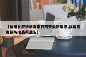 【福建省疫情情况报告西安最新消息,福建省疫情防控最新通告】