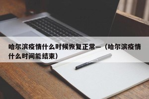 哈尔滨疫情什么时候恢复正常—（哈尔滨疫情什么时间能结束）