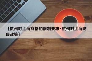【杭州对上海疫情的限制要求·杭州对上海防疫政策】