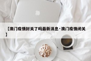 【澳门疫情封关了吗最新消息·澳门疫情闭关】